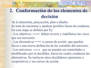 2.  Conformación de los elementos de decisión   Se la denomina, proyección, plan o diseño. Se trata de encontrar y analizar posibles líneas de conducta. En esta etapa se definen por Ej: - Los objetivos  deben reverse y redefinirse las veces que sea necesario. - Las alternativas  o cursos de acción  que pueden llevar a una nueva definición de las variables del universo. - Los universos  que no pueden ser controlados o modificados por el decididor, hacia los cuales conducen las alternativas. Se incluyen otros decididores oponentes o cooperativos y sus cursos de acción. 