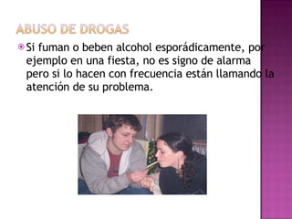 Si fuman o beben alcohol esporádicamente, por ejemplo en una fiesta, no es signo de alarma pero si lo hacen con frecuencia están llamando la atención de su problema. 