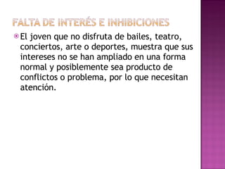 El joven que no disfruta de bailes, teatro, conciertos, arte o deportes, muestra que sus intereses no se han ampliado en una forma normal y posiblemente sea producto de conflictos o problema, por lo que necesitan atención. 