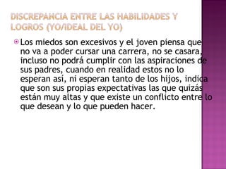 Los miedos son excesivos y el joven piensa que no va a poder cursar una carrera, no se casara, incluso no podrá cumplir con las aspiraciones de sus padres, cuando en realidad estos no lo esperan así, ni esperan tanto de los hijos, indica que son sus propias expectativas las que quizás están muy altas y que existe un conflicto entre lo que desean y lo que pueden hacer. 