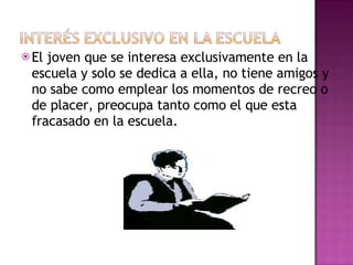 El joven que se interesa exclusivamente en la escuela y solo se dedica a ella, no tiene amigos y no sabe como emplear los momentos de recreo o de placer, preocupa tanto como el que esta fracasado en la escuela. 