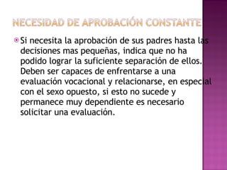 Si necesita la aprobación de sus padres hasta las decisiones mas pequeñas, indica que no ha podido lograr la suficiente separación de ellos. Deben ser capaces de enfrentarse a una evaluación vocacional y relacionarse, en especial con el sexo opuesto, si esto no sucede y permanece muy dependiente es necesario solicitar una evaluación. 