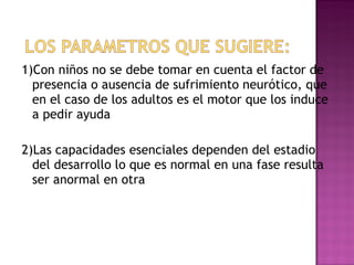 1)Con niños no se debe tomar en cuenta el factor de presencia o ausencia de sufrimiento neurótico, que en el caso de los adultos es el motor que los induce a pedir ayuda 2)Las capacidades esenciales dependen del estadio del desarrollo lo que es normal en una fase resulta ser anormal en otra  