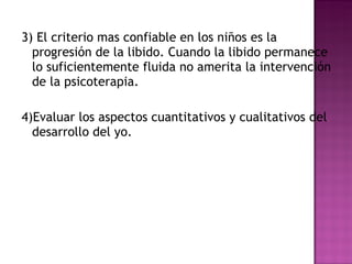 3) El criterio mas confiable en los niños es la progresión de la libido. Cuando la libido permanece lo suficientemente fluida no amerita la intervención de la psicoterapia.  4)Evaluar los aspectos cuantitativos y cualitativos del desarrollo del yo. 