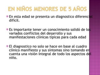 En esta edad se presenta un diagnostico diferencial difícil. Es importante tener un conocimiento solidó de los variados conflictos del desarrollo y sus manifestaciones clínicas típicas para cada edad El diagnostico no solo se hace en base al cuadro clínico manifiesto y sus síntomas sino tomando en cuenta una visión integral de todo los aspectos del niño.  