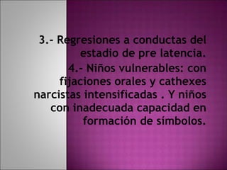 3.- Regresiones a conductas del estadio de pre latencia. 4.- Niños vulnerables: con fijaciones orales y cathexes narcistas intensificadas . Y niños con inadecuada capacidad en formación de símbolos. 