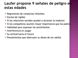 Laufer propone 9 señales de peligro en estas edades Regresiones de conductas infantiles Exceso de rigidez Si las relaciones sociales ayudan a alcanzar la madurez Si los compañeros asumen mayor importancia que los padres Habilidad para expresar los sentimientos  Interferencia en juzgar Su actitud hacia el futuro Pensamientos que obstruyen su deseo de ser adulto 