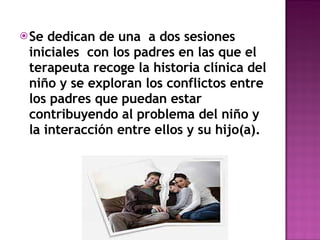 Se dedican de una  a dos sesiones iniciales  con los padres en las que el terapeuta recoge la historia clínica del niño y se exploran los conflictos entre los padres que puedan estar contribuyendo al problema del niño y la interacción entre ellos y su hijo(a). 