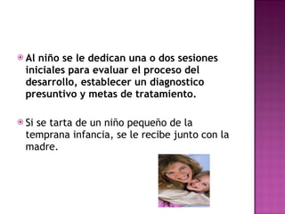 Al niño se le dedican una o dos sesiones iniciales para evaluar el proceso del desarrollo, establecer un diagnostico presuntivo y metas de tratamiento. Si se tarta de un niño pequeño de la temprana infancia, se le recibe junto con la madre. 