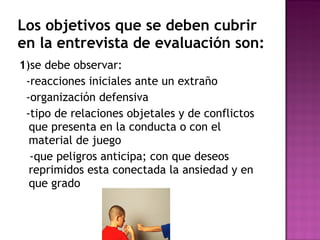 Los objetivos que se deben cubrir en la entrevista de evaluación son: 1 )se debe observar: -reacciones iniciales ante un extraño -organización defensiva -tipo de relaciones objetales y de conflictos que presenta en la conducta o con el material de juego -que peligros anticipa; con que deseos reprimidos esta conectada la ansiedad y en que grado 