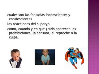 -cuales son las fantasías inconscientes y consiescientes -las reacciones del superyo  -como, cuando y en que grado aparecen las prohibiciones, la censura, el reproche o la culpa. 
