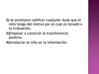 2)  se promueve calificar cualquier duda que el niño tenga del motivo por el cual es llevado a la evaluación. 3) Empezar a construir la transferencia positiva. 4) Involucrar al niño en la información. 