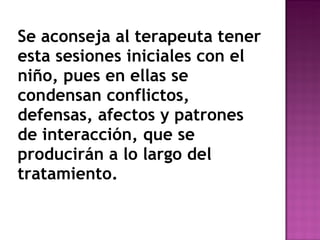 Se aconseja al terapeuta tener esta sesiones iniciales con el niño, pues en ellas se condensan conflictos, defensas, afectos y patrones de interacción, que se producirán a lo largo del tratamiento. 