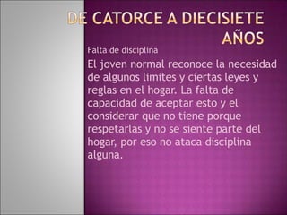Falta de disciplina El joven normal reconoce la necesidad de algunos limites y ciertas leyes y reglas en el hogar. La falta de capacidad de aceptar esto y el considerar que no tiene porque respetarlas y no se siente parte del hogar, por eso no ataca disciplina alguna. 