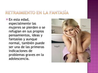 En esta edad, especialmente las mujeres se pierden o se refugian en sus propios pensamientos, ideas y fantasías y aunque normal, también puede ser una de las primeras indicaciones de problemas graves en la adolescencia. 