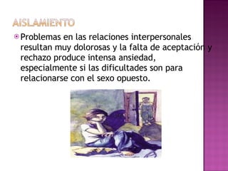 Problemas en las relaciones interpersonales resultan muy dolorosas y la falta de aceptación y rechazo produce intensa ansiedad, especialmente si las dificultades son para relacionarse con el sexo opuesto. 