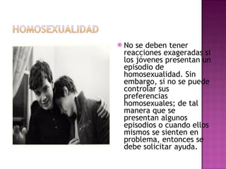 No se deben tener reacciones exageradas si los jóvenes presentan un episodio de homosexualidad. Sin embargo, si no se puede controlar sus preferencias homosexuales; de tal manera que se presentan algunos episodios o cuando ellos mismos se sienten en problema, entonces se debe solicitar ayuda. 