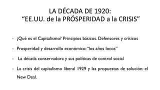 LA DÉCADA DE 1920:
“EE.UU. de la PRÓSPERIDAD a la CRISIS”
- ¿Qué es el Capitalismo? Principios básicos. Defensores y críticos
- Prosperidad y desarrollo económico:“los años locos”
- La década conservadora y sus políticas de control social
- La crisis del capitalismo liberal 1929 y las propuestas de solución: el
New Deal.
 