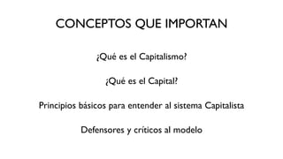 CONCEPTOS QUE IMPORTAN
¿Qué es el Capitalismo?
¿Qué es el Capital?
Principios básicos para entender al sistema Capitalista
Defensores y críticos al modelo
 