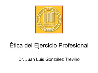 Ética del Ejercicio Profesional Dr. Juan Luis Gonz ález Treviño 