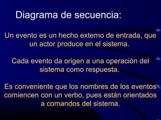 Un evento es un hecho externo de entrada, que
un actor produce en el sistema.
Cada evento da origen a una operación del
sistema como respuesta.
Es conveniente que los nombres de los eventos
comiencen con un verbo, pues están orientados
a comandos del sistema.
Diagrama de secuencia:
 