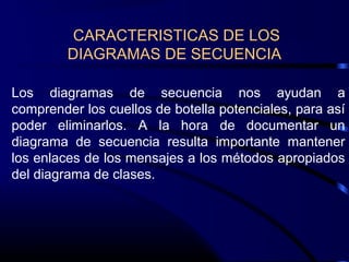 Los diagramas de secuencia nos ayudan a
comprender los cuellos de botella potenciales, para así
poder eliminarlos. A la hora de documentar un
diagrama de secuencia resulta importante mantener
los enlaces de los mensajes a los métodos apropiados
del diagrama de clases.
CARACTERISTICAS DE LOS
DIAGRAMAS DE SECUENCIA
 