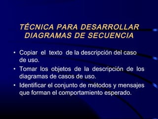 TÉCNICA PARA DESARROLLAR
DIAGRAMAS DE SECUENCIA
• Copiar el texto de la descripción del caso
de uso.
• Tomar los objetos de la descripción de los
diagramas de casos de uso.
• Identificar el conjunto de métodos y mensajes
que forman el comportamiento esperado.
 