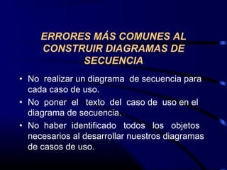 ERRORES MÁS COMUNES AL
CONSTRUIR DIAGRAMAS DE
SECUENCIA
• No realizar un diagrama de secuencia para
cada caso de uso.
• No poner el texto del caso de uso en el
diagrama de secuencia.
• No haber identificado todos los objetos
necesarios al desarrollar nuestros diagramas
de casos de uso.
 