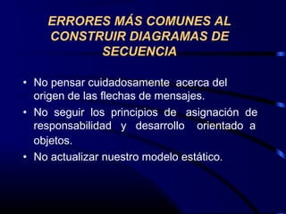 • No pensar cuidadosamente acerca del
origen de las flechas de mensajes.
• No seguir los principios de asignación de
responsabilidad y desarrollo orientado a
objetos.
• No actualizar nuestro modelo estático.
ERRORES MÁS COMUNES AL
CONSTRUIR DIAGRAMAS DE
SECUENCIA
 