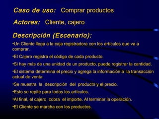 Caso de uso: Comprar productos
Actores: Cliente, cajero
Descripción (Escenario):
•Un Cliente llega a la caja registradora con los artículos que va a
comprar.
•El Cajero registra el código de cada producto.
•Si hay más de una unidad de un producto, puede registrar la cantidad.
•El sistema determina el precio y agrega la información a la transacción
actual de venta.
•Se muestra la descripción del producto y el precio.
•Esto se repite para todos los artículos.
•Al final, el cajero cobra el importe. Al terminar la operación.
•El Cliente se marcha con los productos.
 