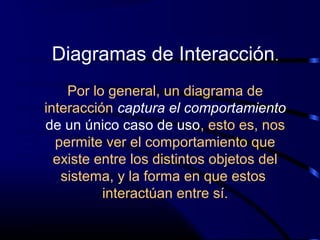 Diagramas de Interacción.
Por lo general, un diagrama de
interacción captura el comportamiento
de un único caso de uso, esto es, nos
permite ver el comportamiento que
existe entre los distintos objetos del
sistema, y la forma en que estos
interactúan entre sí.
 