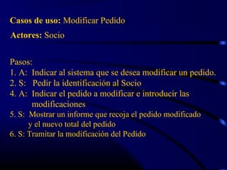 Actores: Socio
Casos de uso: Modificar Pedido
Pasos:
1. A: Indicar al sistema que se desea modificar un pedido.
2. S: Pedir la identificación al Socio
4. A: Indicar el pedido a modificar e introducir las
modificaciones
5. S: Mostrar un informe que recoja el pedido modificado
y el nuevo total del pedido
6. S: Tramitar la modificación del Pedido
 
