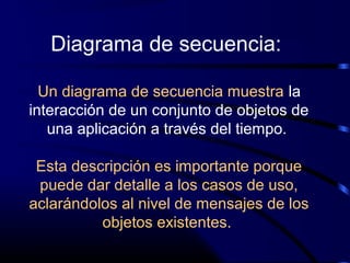 Diagrama de secuencia:
Un diagrama de secuencia muestra la
interacción de un conjunto de objetos de
una aplicación a través del tiempo.
Esta descripción es importante porque
puede dar detalle a los casos de uso,
aclarándolos al nivel de mensajes de los
objetos existentes.
 
