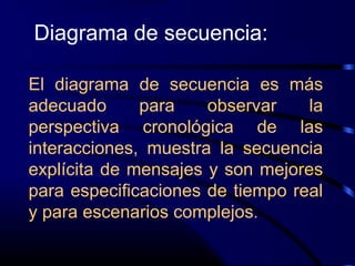 El diagrama de secuencia es más
adecuado para observar la
perspectiva cronológica de las
interacciones, muestra la secuencia
explícita de mensajes y son mejores
para especificaciones de tiempo real
y para escenarios complejos.
Diagrama de secuencia:
 