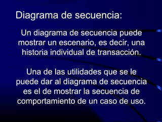 Un diagrama de secuencia puede
mostrar un escenario, es decir, una
historia individual de transacción.
Una de las utilidades que se le
puede dar al diagrama de secuencia
es el de mostrar la secuencia de
comportamiento de un caso de uso.
Diagrama de secuencia:
 