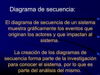 El diagrama de secuencia de un sistema
muestra gráficamente los eventos que
originan los actores y que impactan al
sistema.
La creación de los diagramas de
secuencia forma parte de la investigación
para conocer el sistema, por lo que es
parte del análisis del mismo.
Diagrama de secuencia:
 