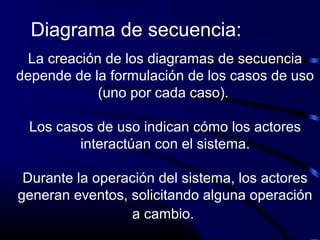 La creación de los diagramas de secuencia
depende de la formulación de los casos de uso
(uno por cada caso).
Los casos de uso indican cómo los actores
interactúan con el sistema.
Durante la operación del sistema, los actores
generan eventos, solicitando alguna operación
a cambio.
Diagrama de secuencia:
 