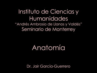 Instituto de Ciencias y Humanidades “Andrés Ambrosio de Llanos y Valdés” Seminario de Monterrey Anatomía Dr. Jair García-Guerrero 