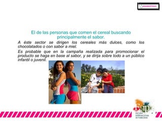 El de las personas que comen el cereal buscando 
principalmente el sabor. 
A éste sector se dirigen los cereales más dulces, como los 
chocolatados o con sabor a miel. 
Es probable que en la campaña realizada para promocionar el 
producto se haga en base al sabor, y se dirija sobre todo a un público 
infantil o juvenil. 
 