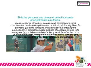El de las personas que comen el cereal buscando 
principalmente la nutrición. 
A éste sector se dirigen los cereales que contienen mayores 
componentes nutricionales (vitaminas, proteínas, etcétera) y fibra. Es 
probable que en la campaña propagandística realizada para 
promocionar el producto se haga en base al concepto de una vida 
sana y en tono a la buena alimentación, y se dirija sobre todo a un 
público deportista, enérgico o altamente activo que busque 
mantener la salud y asegurar su buena alimentación. 
 