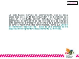 En este básico ejemplo de segmentación, que se basa 
sobre todo en el perfil del consumidor y los beneficios que 
busca en el producto, podrían distinguirse muchos otros 
segmentos, dependiendo de los criterios que se empleen 
para segmentar el mercado. La esencia de la segmentación 
es conocer realmente a los consumidores, por lo que uno de 
los elementos decisivos del éxito de una empresa es su 
capacidad de segmentar adecuadamente su mercado. 
 