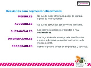 Requisitos para segmentar eficazmente: 
MEDIBLES 
ACCESIBLES 
SUSTANCIALES 
DIFERENCIABLES 
PROCESABLES 
Se puede medir el tamaño, poder de compra 
y perfil de los segmentos. 
Se puede comunicar con él y verlo accesible. 
Los segmentos deben ser grandes o muy 
redituables. 
Los segmentos deben responder de diferentes 
manera a distintos elementos y acciones de la 
mezcla de mkt. 
Debe ser posible atraer los segmentos y servirlos. 
 