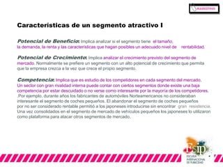Características de un segmento atractivo I 
Potencial de Beneficio: Implica analizar si el segmento tiene el tamaño, 
la demanda, la renta y las características que hagan posibles un adecuado nivel de rentabilidad. 
Potencial de Crecimiento: Implica analizar el crecimiento previsto del segmento de 
mercado. Normalmente se prefiere un segmento con un alto potencial de crecimiento que permita 
que la empresa crezca a la vez que crece el propio segmento. 
Competencia: Implica que es estudio de los competidores en cada segmento del mercado. 
Un sector con gran rivalidad interna puede contar con ciertos segmentos donde existe una baja 
competencia por estar descuidado o no verse como interesante por la mayoría de los competidores. 
.Por ejemplo, durante años los fabricantes de automóviles Norteamericanos no consideraban 
interesante el segmento de coches pequeños. El abandonar el segmento de coches pequeños 
por no ser considerado rentable permitió a los japoneses introducirse sin encontrar gran resistencia. 
Una vez consolidados en el segmento de mercado de vehículos pequeños los japoneses lo utilizaron 
como plataforma para atacar otros segmentos de mercado. 
 