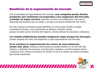 Beneficios de la segmentación de mercado 
Con la estrategia de segmentación del mercado, una compañía puede diseñar 
productos que realmente correspondan a las exigencias del mercado, 
y brindar un mejor servicio. Además, se tiene una clasificación más clara y 
adecuada del producto que se vende, y se logra una buena distribución del mismo. 
De esta manera la empresa puede identificar un nicho propio donde no tenga 
competencia directa, y así usualmente se obtienen mayores ventas, 
porque se sabe cual es el fuerte del negocio y donde enfocar los recursos y esfuerzos. 
Los medios publicitarios pueden emplearse mejor porque los mensajes 
pueden dirigirse de modo más especifico a cada segmentación del mercado. 
Si no existiera la segmentación los costos de mercadotecnia 
serían más altos. Gracias a este proceso se puede diseñar un mix de mkt más 
efectivo, y optimizar los recursos, la producción y logística, se ahorra tiempo dinero 
y esfuerzo al no colocar el producto en donde no se va a vender, se facilita el análisis 
para tomar decisiones. 
 