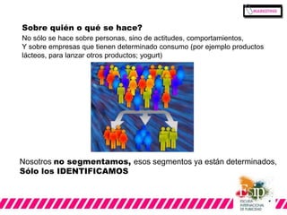Sobre quién o qué se hace? 
No sólo se hace sobre personas, sino de actitudes, comportamientos, 
Y sobre empresas que tienen determinado consumo (por ejemplo productos 
lácteos, para lanzar otros productos; yogurt) 
Nosotros no segmentamos, esos segmentos ya están determinados, 
Sólo los IDENTIFICAMOS 
 