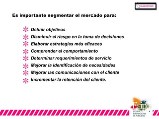 Es importante segmentar el mercado para: 
Definir objetivos 
Disminuir el riesgo en la toma de decisiones 
Elaborar estrategias más eficaces 
Comprender el comportamiento 
Determinar requerimientos de servicio 
Mejorar la identificación de necesidades 
Mejorar las comunicaciones con el cliente 
Incrementar la retención del cliente. 
 