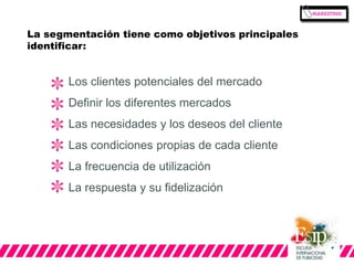 La segmentación tiene como objetivos principales 
identificar: 
Los clientes potenciales del mercado 
Definir los diferentes mercados 
Las necesidades y los deseos del cliente 
Las condiciones propias de cada cliente 
La frecuencia de utilización 
La respuesta y su fidelización 
 