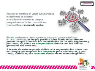 Al dividir el mercado en varios sub-mercados 
o segmentos de acuerdo 
a los diferentes deseos de compra 
y requerimientos de los consumidores, 
y se identifica el mercado meta. 
El valor de descubrir tales segmentos, cada uno con características 
un tanto diferentes, es lo que permite a los fabricantes ofrecer 
productos que atiendan las necesidades de un sólo segmento y, 
por tanto, no están en competencia directa con los líderes 
generales del mercado. 
A través de esto se puede definir a la segmentación como una 
estrategia que emplean las empresas para concentrar, y, por 
tanto, optimizar, sus recursos dentro de un mercado general. 
 