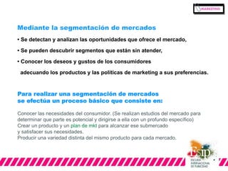 Mediante la segmentación de mercados 
• Se detectan y analizan las oportunidades que ofrece el mercado, 
• Se pueden descubrir segmentos que están sin atender, 
• Conocer los deseos y gustos de los consumidores 
adecuando los productos y las políticas de marketing a sus preferencias. 
Para realizar una segmentación de mercados 
se efectúa un proceso básico que consiste en: 
Conocer las necesidades del consumidor. (Se realizan estudios del mercado para 
determinar que parte es potencial y dirigirse a ella con un profundo específico) 
Crear un producto y un plan de mkt para alcanzar ese submercado 
y satisfacer sus necesidades. 
Producir una variedad distinta del mismo producto para cada mercado. 
 