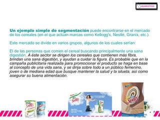 Un ejemplo simple de segmentación puede encontrarse en el mercado 
de los cereales (en el que actúan marcas como Kellogg's, Nestlé, Granix, etc.). 
Este mercado se divide en varios grupos, algunos de los cuales serían: 
El de las personas que comen el cereal buscando principalmente una sana 
digestión. A éste sector se dirigen los cereales que contienen más fibra, 
brindan una sana digestión, y ayudan a cuidar la figura. Es probable que en la 
campaña publicitaria realizada para promocionar el producto se haga en base 
al concepto de una vida sana, y se dirija sobre todo a un público femenino, 
joven o de mediana edad que busque mantener la salud y la silueta, así como 
asegurar su buena alimentación. 
 